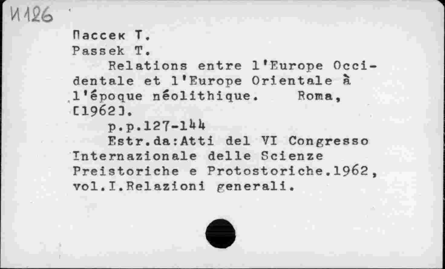 ﻿И 426
Рассек Т.
Passek Т.
Relations entre l’Europe Occidentale et l’Europe Orientale à l’époque néolithique. F.oma, СІ962З.
P.P.127-1UU
Estr.darAtti del VI Congresso Tnternazionale delle Scienze Preistoriche e Protostori ehe.1962 , vol.I.Relazioni generali.